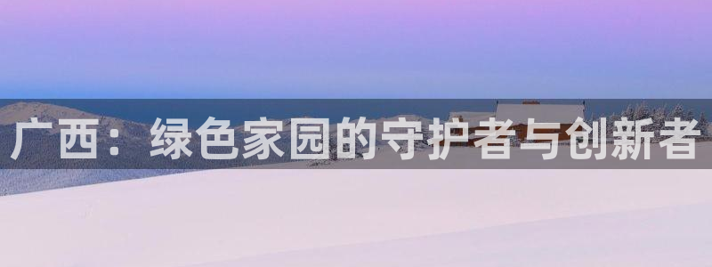 杏宇平台几年了：广西：绿色家园的守护者与创新者