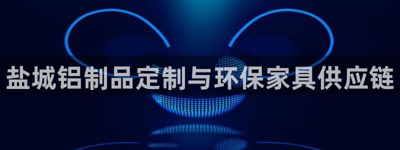 杏宇平台没有了：盐城铝制品定制与环保家具供应链